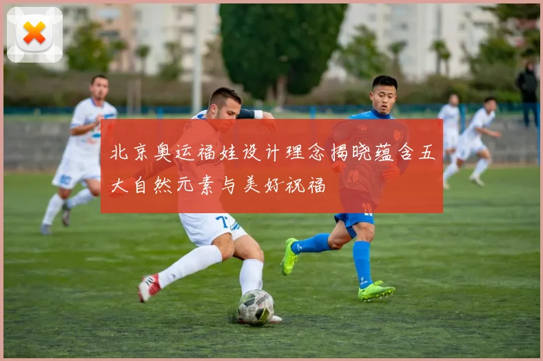 北京奥运福娃设计理念揭晓蕴含五大自然元素与美好祝福
