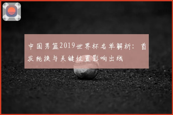 中国男篮2019世界杯名单解析:首发轮换与关键位置影响出线