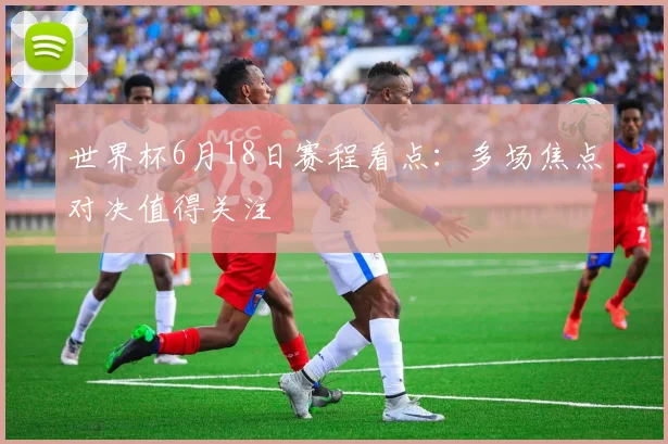 世界杯6月18日赛程看点:多场焦点对决值得关注