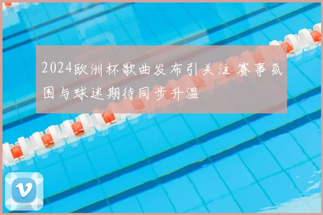 2024欧洲杯歌曲发布引关注 赛事氛围与球迷期待同步升温
