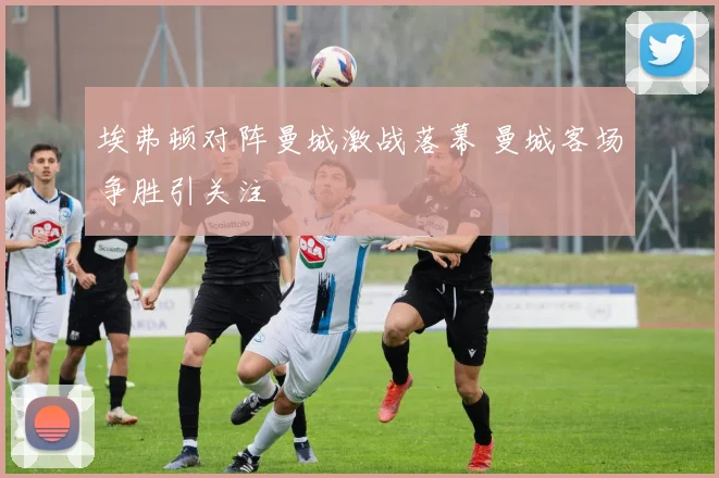 埃弗顿对阵曼城激战落幕 曼城客场争胜引关注