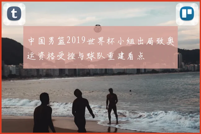 中国男篮2019世界杯小组出局致奥运资格受挫与球队重建看点