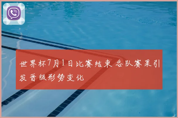 世界杯7月1日比赛结束 各队赛果引发晋级形势变化