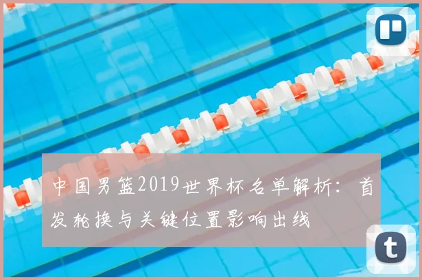中国男篮2019世界杯名单解析：首发轮换与关键位置影响出线