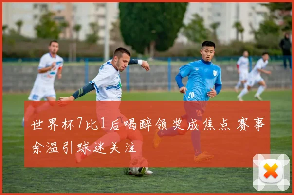 世界杯7比1后喝醉领奖成焦点 赛事余温引球迷关注