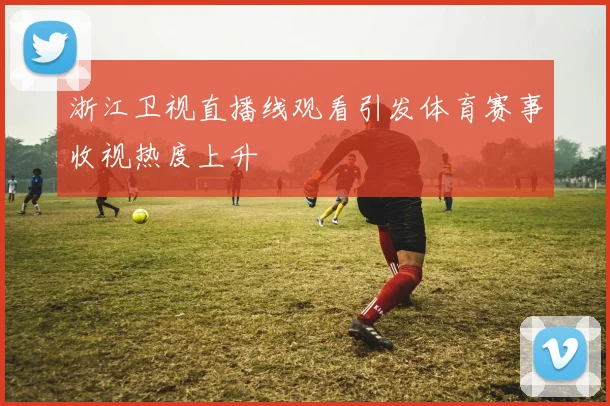 浙江卫视直播线观看引发体育赛事收视热度上升
