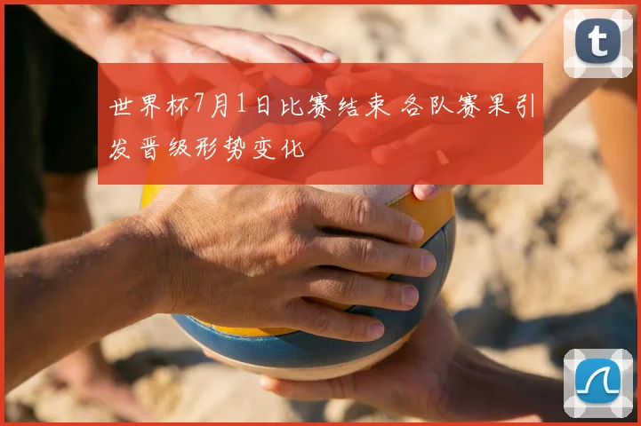 世界杯7月1日比赛结束 各队赛果引发晋级形势变化