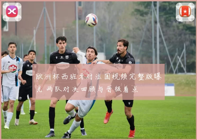 欧洲杯西班牙对法国视频完整版曝光 两队对决回顾与晋级看点