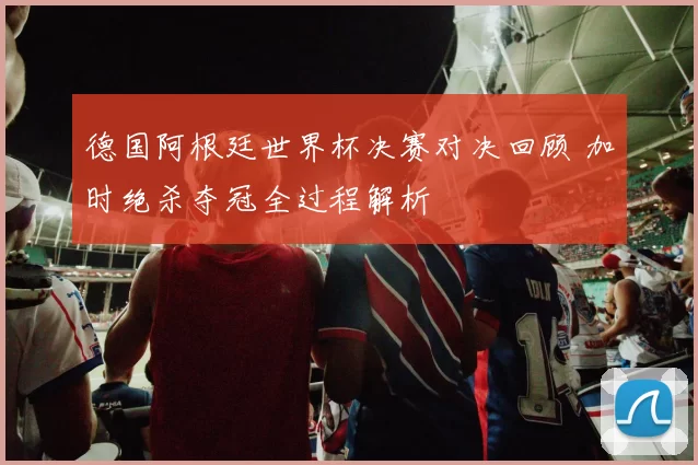 德国阿根廷世界杯决赛对决回顾 加时绝杀夺冠全过程解析