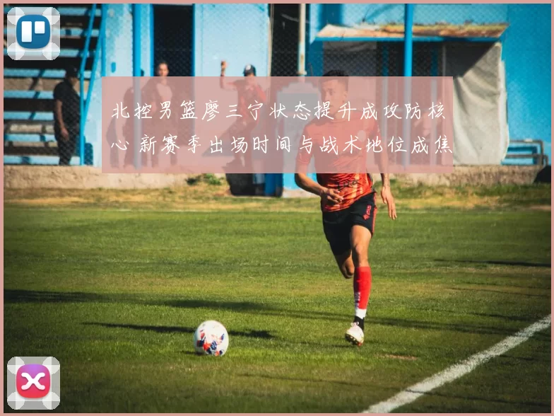 北控男篮廖三宁状态提升成攻防核心 新赛季出场时间与战术地位成焦点