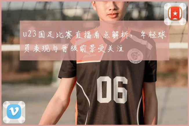 u23国足比赛直播看点解析，年轻球员表现与晋级前景受关注