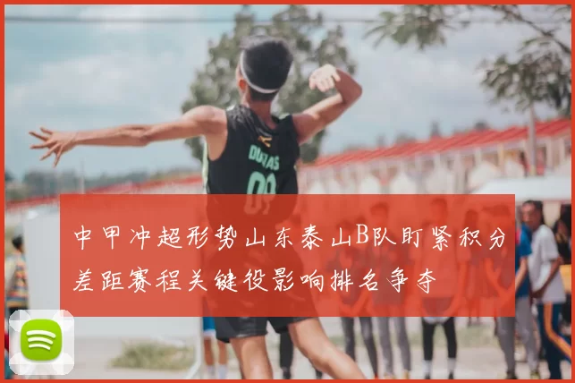 中甲冲超形势山东泰山B队盯紧积分差距赛程关键役影响排名争夺