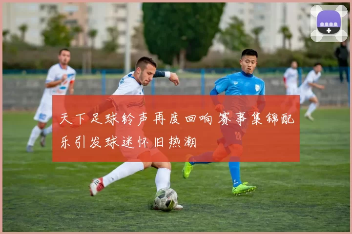 天下足球铃声再度回响 赛事集锦配乐引发球迷怀旧热潮