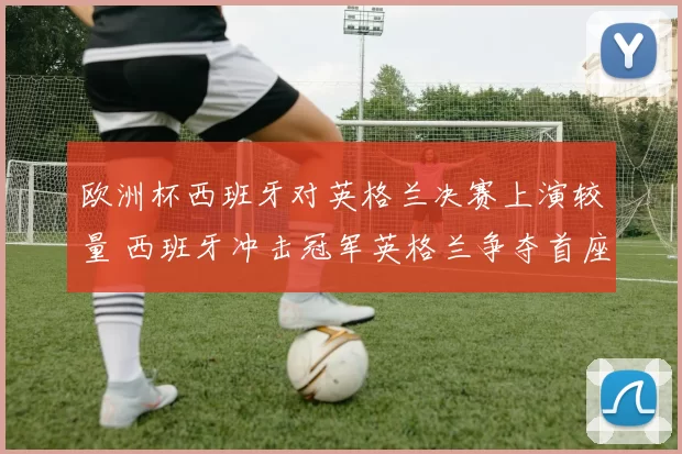 欧洲杯西班牙对英格兰决赛上演较量 西班牙冲击冠军英格兰争夺首座奖杯