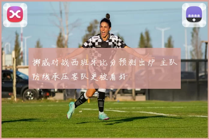 挪威对战西班牙比分预测出炉 主队防线承压客队更被看好