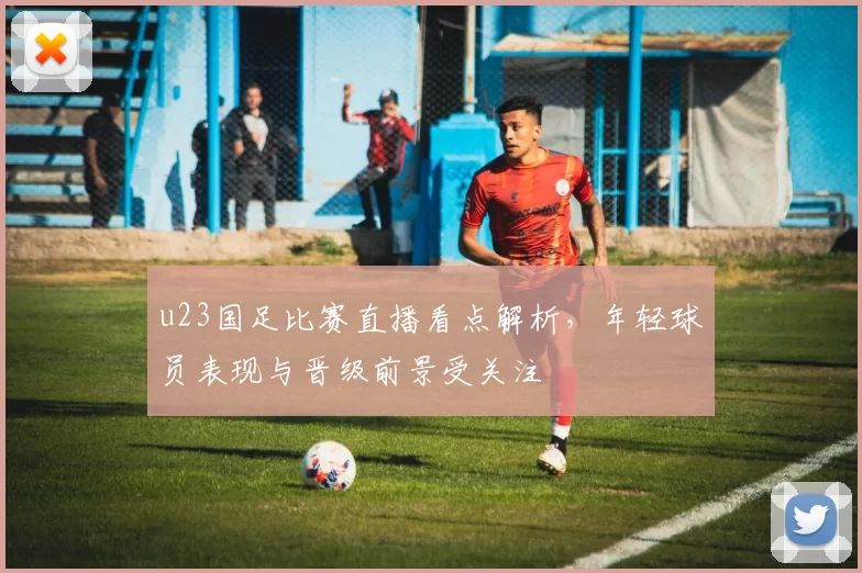 u23国足比赛直播看点解析，年轻球员表现与晋级前景受关注