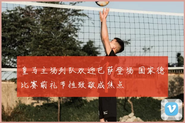 皇马主场列队欢迎巴萨登场 国家德比赛前礼节性致敬成焦点