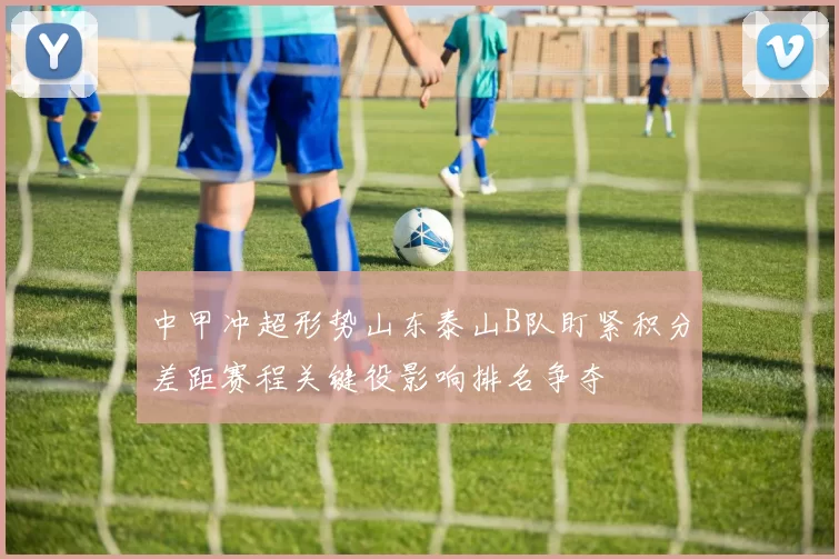 中甲冲超形势山东泰山B队盯紧积分差距赛程关键役影响排名争夺