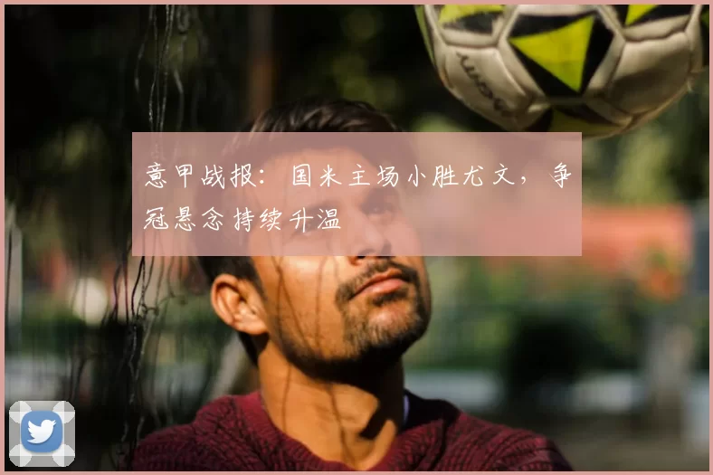 意甲战报：国米主场小胜尤文，争冠悬念持续升温