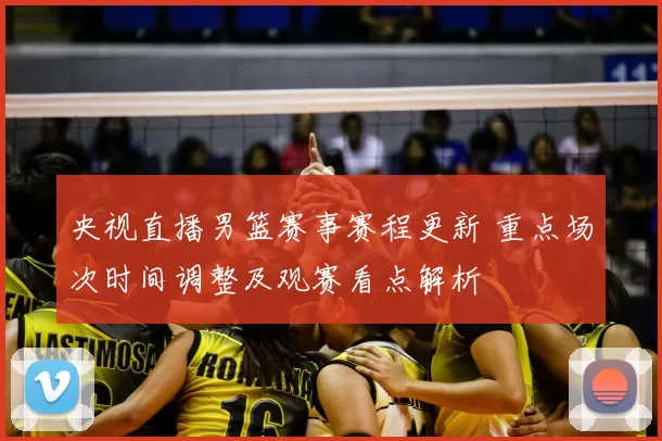 央视直播男篮赛事赛程更新 重点场次时间调整及观赛看点解析