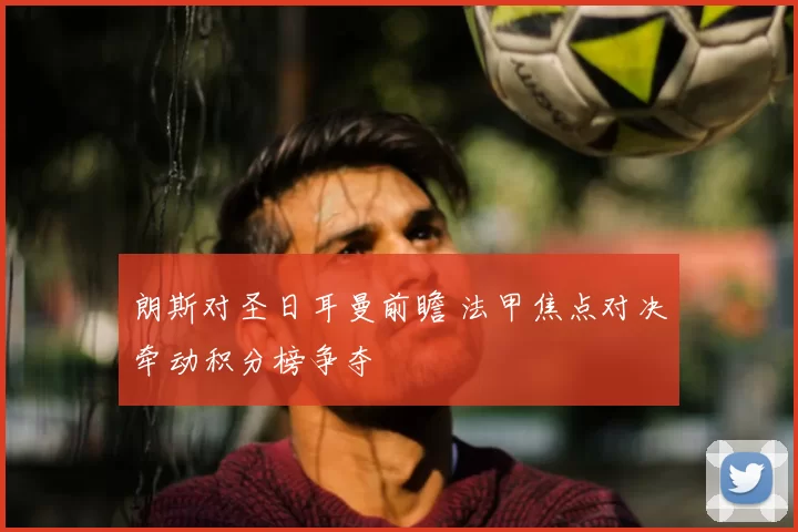 朗斯对圣日耳曼前瞻 法甲焦点对决牵动积分榜争夺