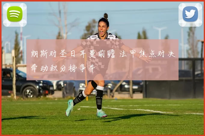 朗斯对圣日耳曼前瞻 法甲焦点对决牵动积分榜争夺