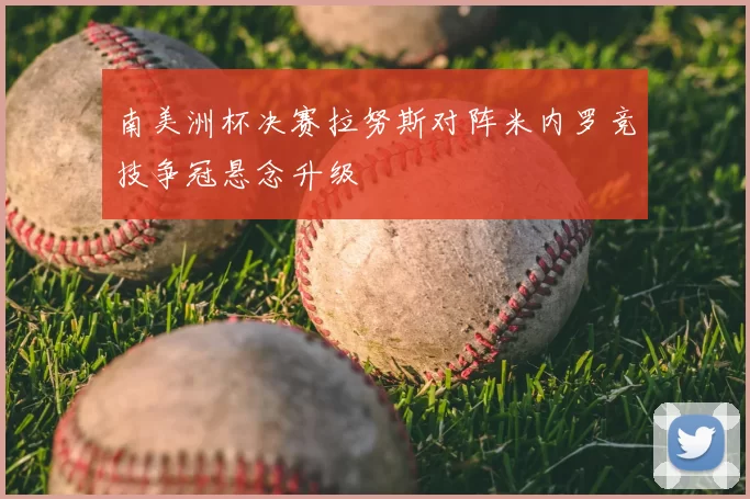 南美洲杯决赛拉努斯对阵米内罗竞技争冠悬念升级