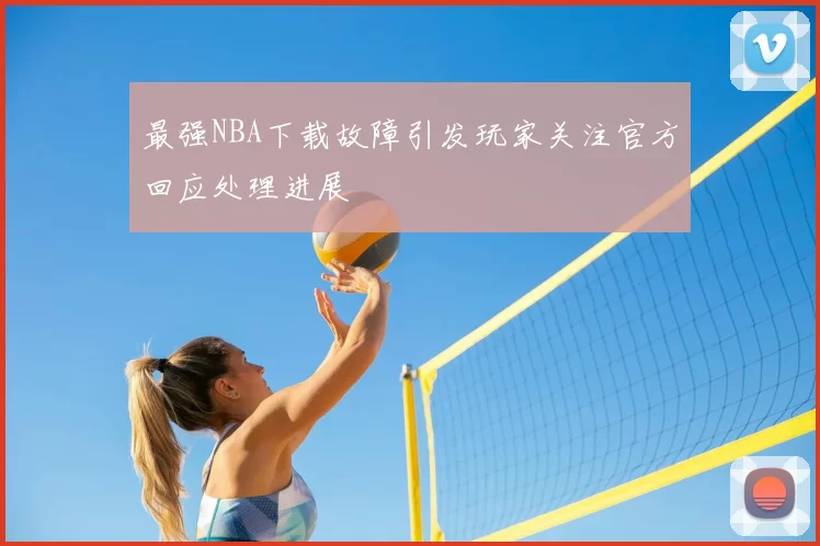 最强NBA下载故障引发玩家关注官方回应处理进展