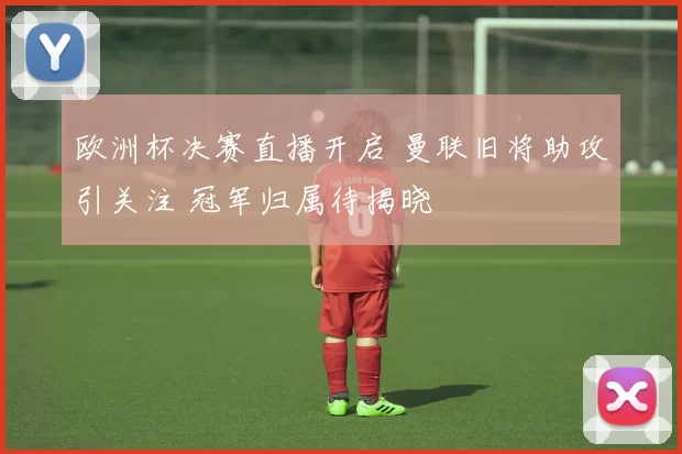 欧洲杯决赛直播开启 曼联旧将助攻引关注 冠军归属待揭晓