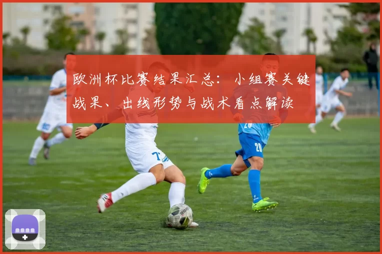 欧洲杯比赛结果汇总:小组赛关键战果、出线形势与战术看点解读