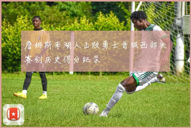 詹姆斯率湖人击败勇士晋级西部决赛创历史得分纪录