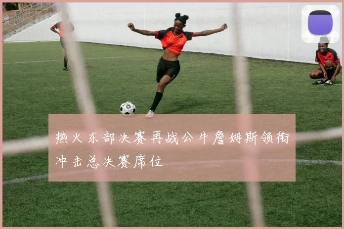 热火东部决赛再战公牛詹姆斯领衔冲击总决赛席位