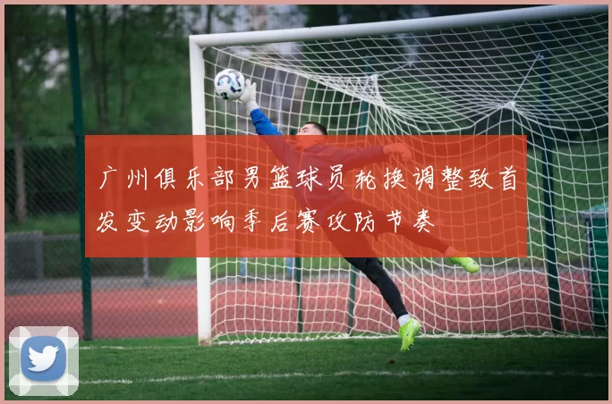 广州俱乐部男篮球员轮换调整致首发变动影响季后赛攻防节奏