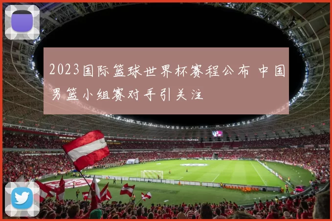 2023国际篮球世界杯赛程公布 中国男篮小组赛对手引关注