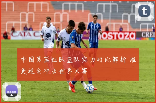 中国男篮红队蓝队实力对比解析 谁更适合冲击世界大赛