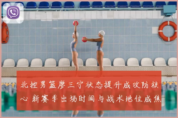 北控男篮廖三宁状态提升成攻防核心 新赛季出场时间与战术地位成焦点