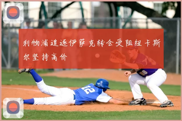 利物浦追逐伊萨克转会受阻纽卡斯尔坚持高价