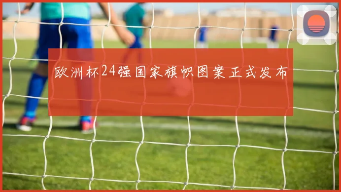 欧洲杯24强国家旗帜图案正式发布
