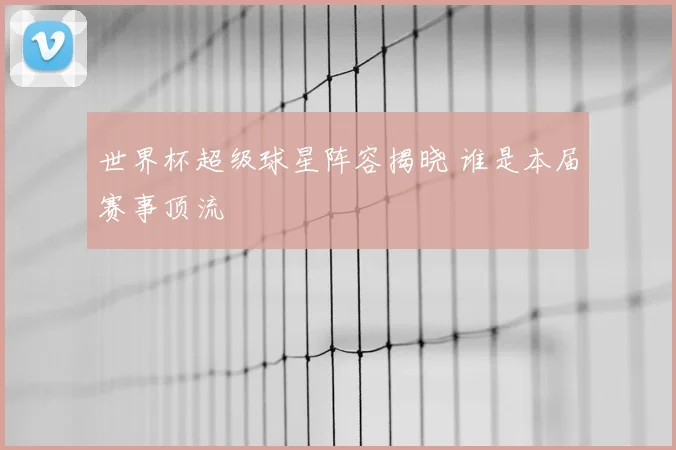 世界杯超级球星阵容揭晓 谁是本届赛事顶流