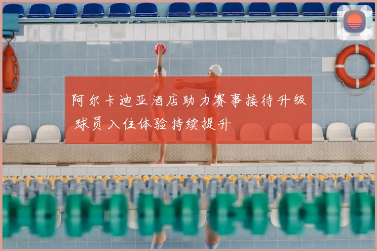 阿尔卡迪亚酒店助力赛事接待升级 球员入住体验持续提升