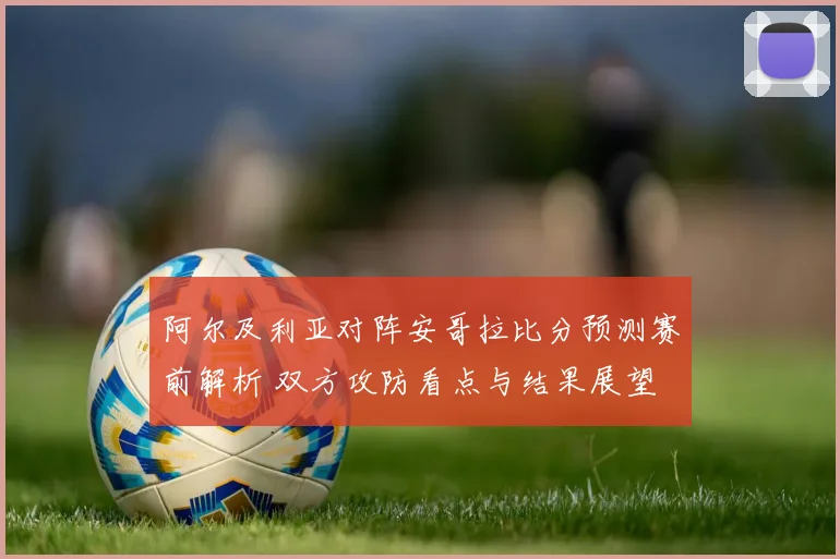 阿尔及利亚对阵安哥拉比分预测赛前解析 双方攻防看点与结果展望
