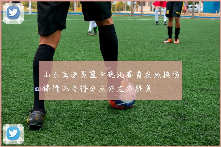 山东高速男篮今晚比赛首发轮换伤停情况与得分点将左右胜负