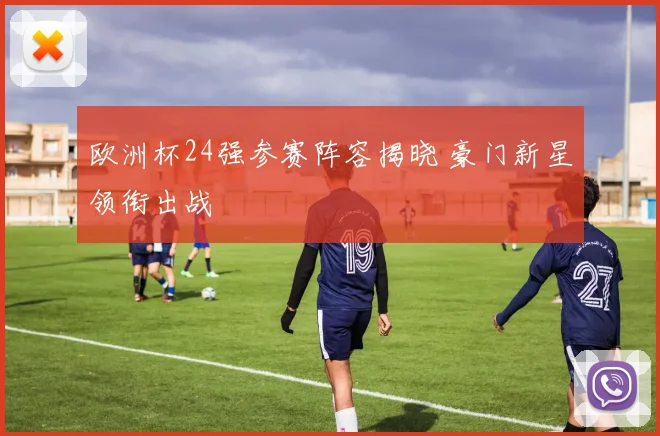 欧洲杯24强参赛阵容揭晓 豪门新星领衔出战