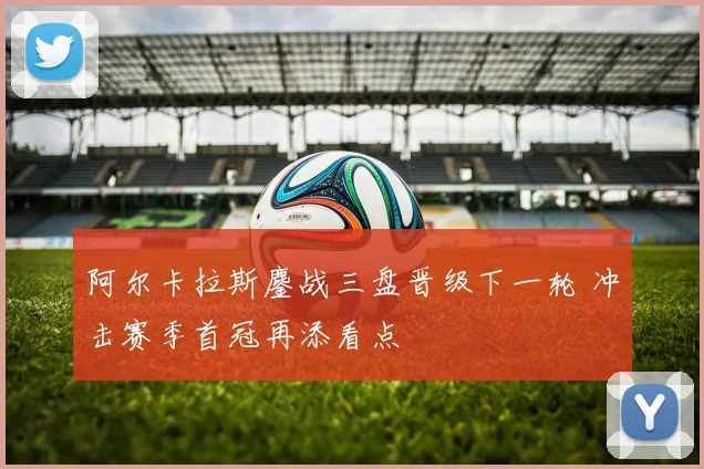 阿尔卡拉斯鏖战三盘晋级下一轮 冲击赛季首冠再添看点