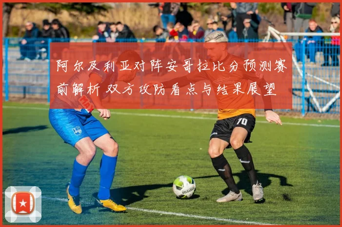 阿尔及利亚对阵安哥拉比分预测赛前解析 双方攻防看点与结果展望