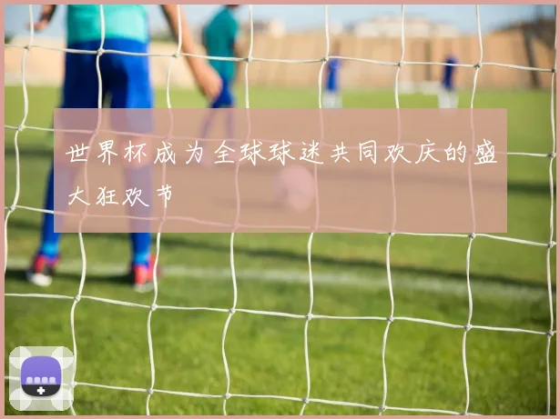 世界杯成为全球球迷共同欢庆的盛大狂欢节