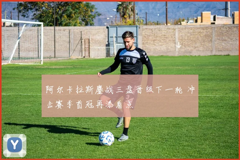 阿尔卡拉斯鏖战三盘晋级下一轮 冲击赛季首冠再添看点