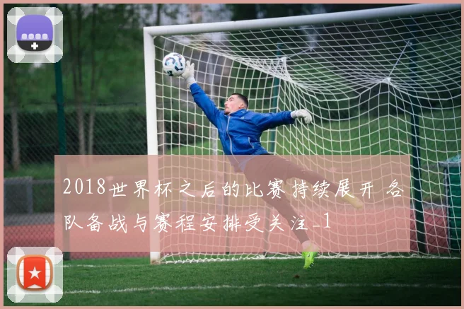 2018世界杯之后的比赛持续展开 各队备战与赛程安排受关注_1