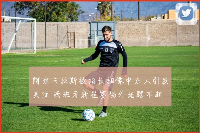 阿尔卡拉斯被指长相像中东人引发关注 西班牙新星赛场外话题不断