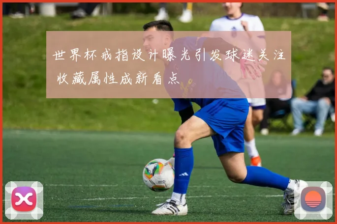 世界杯戒指设计曝光引发球迷关注 收藏属性成新看点